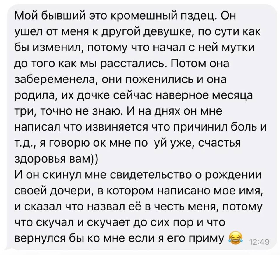Мой бывший это кромешный пздец. Он ушел от меня к другой девушке, по сути как бы изменил, потому что начал с ней мутки до того как мы расстались. Потом она забеременела, они поженились и она родила, их дочке сейчас наверное месяца три, точно не знаю. И на днях он мне написал что извиняется что причинил боль и т. д., я говорю ок мне по уй уже, счастья здоровья вам)) И он скинул мне свидетельство о рождении своей дочери, в котором написано мое имя, и сказал что назвал её в честь меня, потому что скучал и скучает до сих пор и что вернулся бы ко мне если я его приму.