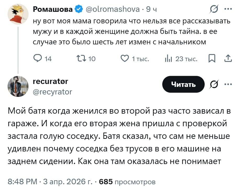 – Ну вот моя мама говорила что нельзя все рассказывать мужу и в каждой женщине должна быть тайна. В её случае это было шесть лет измен с начальником.
– Мой батя когда женился во второй раз часто зависал в гараже. И когда его вторая жена пришла с проверкой застала голую соседку. Батя сказал, что сам не меньше удивлен почему соседка без трусов в его машине на заднем сидении. Как она там оказалась не понимает.