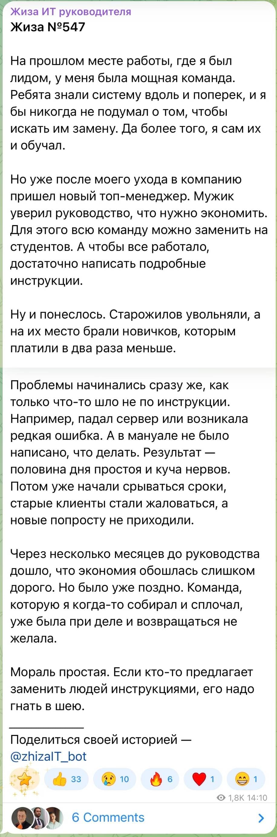 На прошлом месте работы, где я был лидом, у меня была мощная команда. Ребята знали систему вдоль и поперек, и я бы никогда не подумал о том, чтобы искать им замену. Да более того, я сам их и обучал. Но уже после моего ухода в компанию пришел новый топ-менеджер. Мужик уверил руководство, что нужно экономить. Для этого всю команду можно заменить на студентов. А чтобы все работало, достаточно написать подробные инструкции. Ну и понеслось. Старожилов увольняли, а на их место брали новичков, которым платили в два раза меньше. ) Проблемы начинались сразу же, как только что-то шло не по инструкции. Например, падал сервер или возникала редкая ошибка. А в мануале не было написано, что делать. Результат — половина дня простоя и куча нервов. Потом уже начали срываться сроки, старые клиенты стали жаловаться, а новые попросту не приходили. Через несколько месяцев до руководства дошло, что экономия обошлась слишком дорого. Но было уже поздно. Команда, которую я когда-то собирал и сплочал, уже была при деле и возвращаться не желала. Мораль простая. Если кто-то предлагает заменить людей инструкциями, его надо гнать в шею.