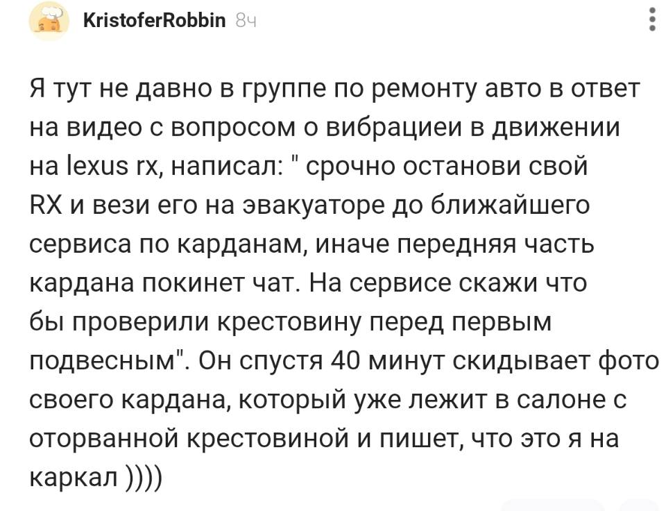 Я тут не давно в группе по ремонту авто в ответ на видео с вопросом о вибрациеи в движении на lexus rx, написал: срочно останови свой RX и вези его на эвакуаторе до ближайшего сервиса по карданам, иначе передняя часть кардана покинет чат. На сервисе скажи что бы проверили крестовину перед первым подвесным . Он спустя 40 минут скидывает фото своего кардана, который уже лежит в салоне с оторванной крестовиной и пишет, что это я на каркал...