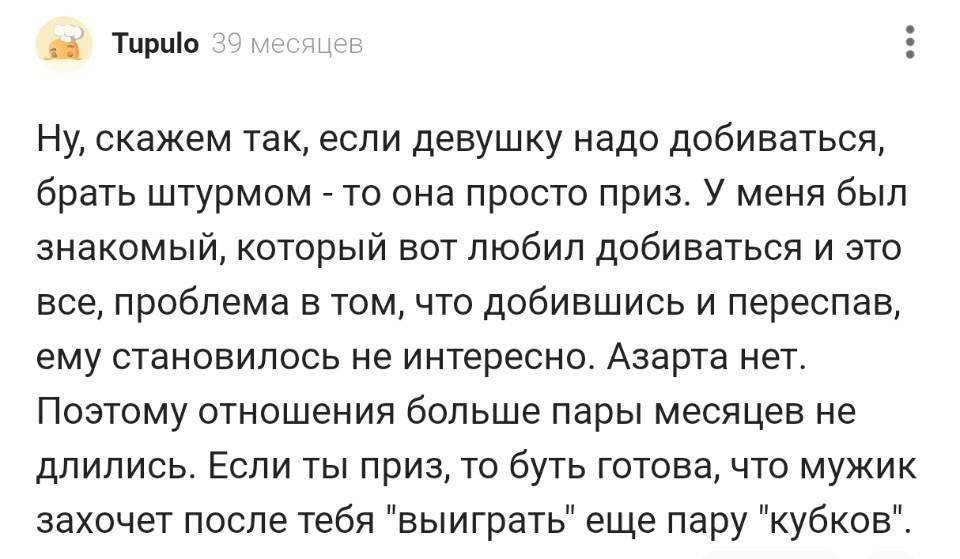 Ну, скажем так, если девушку надо добиваться, брать штурмом – то она просто приз. У меня был знакомый, который вот любил добиваться и это все, проблема в том, что добившись и переспав, ему становилось не интересно. Азарта нет. Поэтому отношения больше пары месяцев не длились. Если ты приз, то буть готова, что мужик захочет после тебя выиграть еще пару кубков.