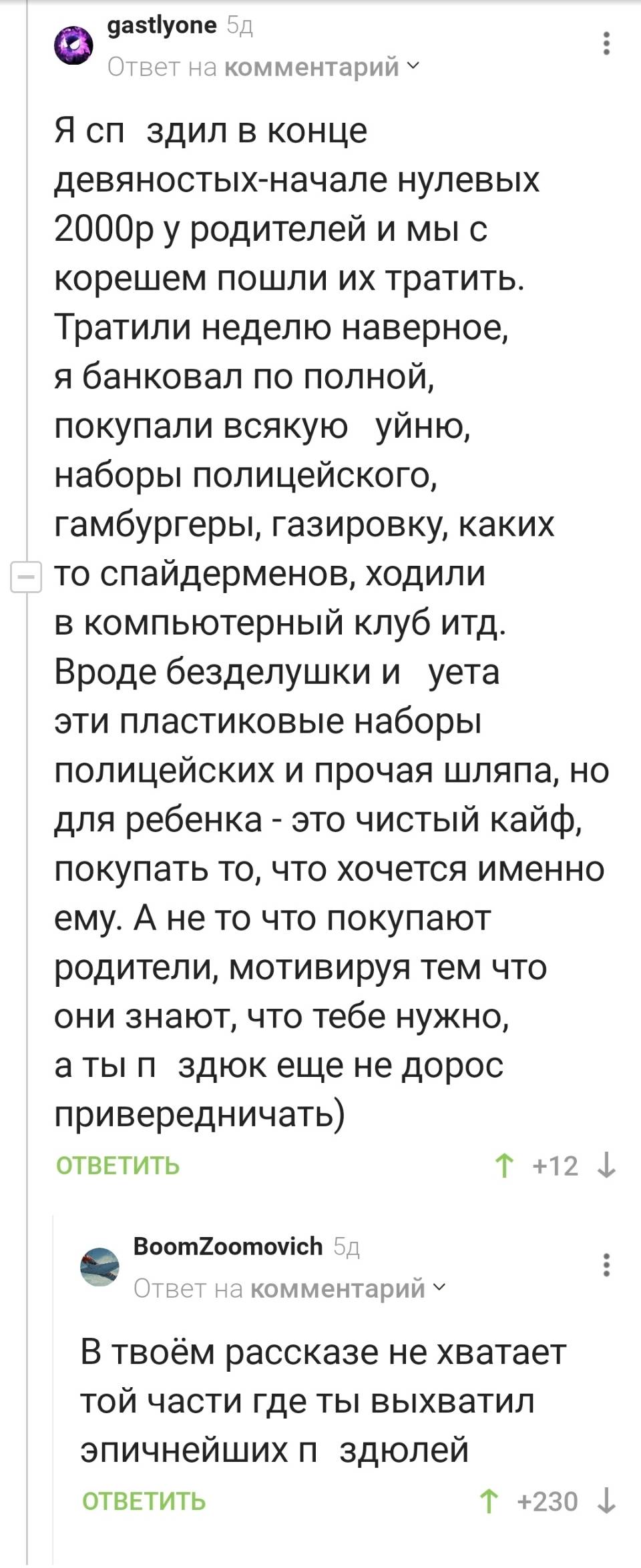 – Я спздил в конце девяностых-начале нулевых 2000 рублей у родителей и мы с корешем пошли их тратить. Тратили неделю наверное, я банковал по полной, покупали всякую – уйню, наборы полицейского, гамбургеры, газировку, каких то спайдерменов, ходили в компьютерный клуб итд. Вроде безделушки и уета эти пластиковые наборы полицейских и прочая шляпа, но для ребенка – это чистый кайф, покупать то, что хочется именно ему. А не то что покупают родители, мотивируя тем что они знают, что тебе нужно, аты пздюк еще не дорос привередничать)
– В твоём рассказе не хватает той части где ты выхватил эпичнейших звиздюлей.