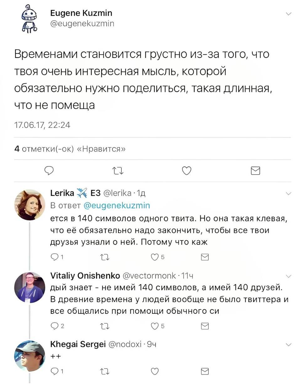 – Временами становится грустно из-за того, что твоя очень интересная мысль, которой обязательно нужно поделиться, такая длинная, что не помеща
– ется в 140 символов одного твита. Но она такая клевая, что её обязательно надо закончить, чтобы все твои друзья узнали о ней. Потому что каж
– дый знает – не имей 140 символов, а имей 140 друзей. В древние времена у людей вообще не было твиттера и все общались при помощи обычного си
– ++