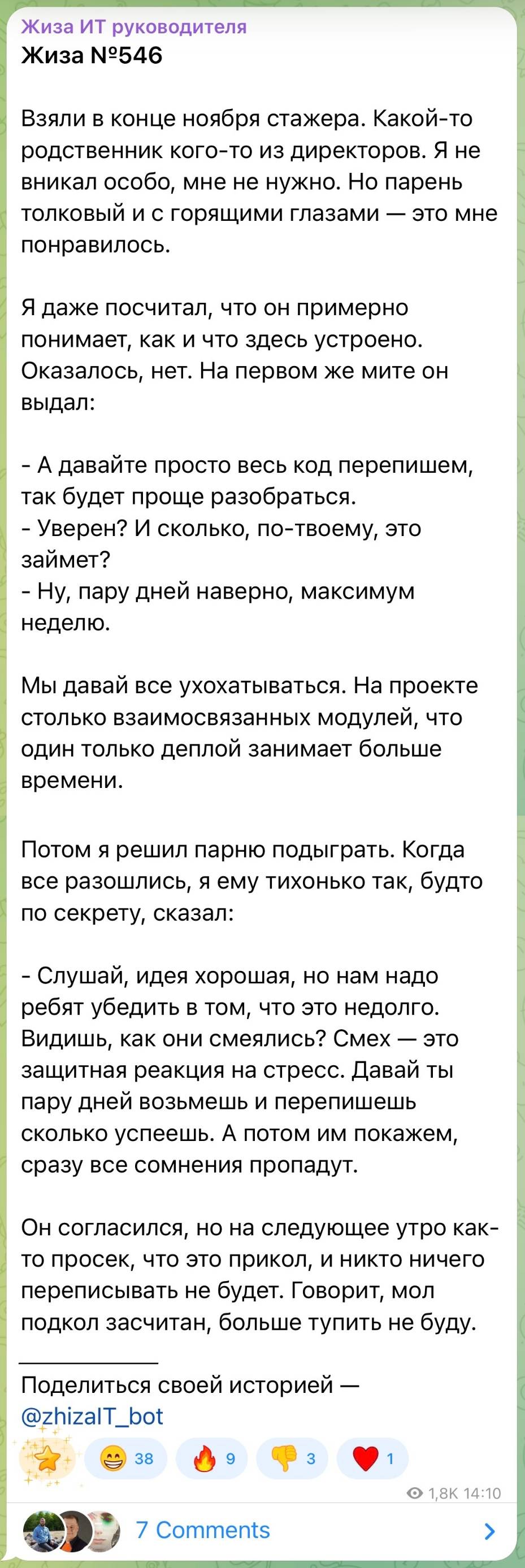 Взяли в конце ноября стажера. Какой-то родственник кого-то из директоров. Я не вникал особо, мне не нужно. Но парень толковый и с горящими глазами — это мне понравилось. Я даже посчитал, что он примерно понимает, как и что здесь устроено. Оказалось, нет. На первом же мите он выдал: – А давайте просто весь код перепишем, так будет проще разобраться. – Уверен? И сколько, по-твоему, это займет? – Ну, пару дней наверно, максимум неделю. Мы давай все ухохатываться. На проекте столько взаимосвязанных модулей, что один только деплой занимает больше времени. Потом я решил парню подыграть. Когда все разошлись, я ему тихонько так, будто по секрету, сказал: – Слушай, идея хорошая, но нам надо ребят убедить в том, что это недолго. Видишь, как они смеялись? Смех — это защитная реакция на стресс. Давай ты пару дней возьмешь и перепишешь сколько успеешь. А потом им покажем, сразу все сомнения пропадут. Он согласился, но на следующее утро как- то просек, что это прикол, и никто ничего переписывать не будет. Говорит, мол подкол засчитан, больше тупить не буду.