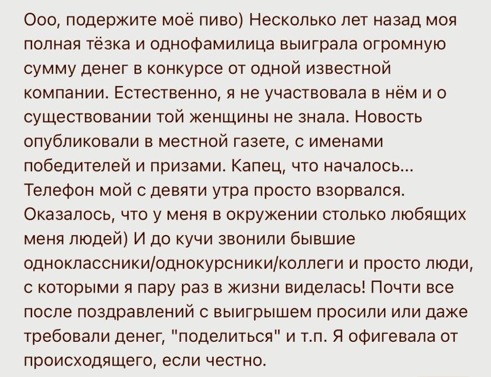 Ооо, подержите моё пиво) Несколько лет назад моя полная тёзка и однофамилица выиграла огромную сумму денег в конкурсе от одной известной компании. Естественно, я не участвовала в нём и о существовании той женщины не знала. Новость опубликовали в местной газете, с именами победителей и призами. Капец, что началось... Телефон мой с девяти утра просто взорвался. Оказалось, что у меня в окружении столько любящих меня людей) И до кучи звонили бывшие одноклассники/однокурсники/коллеги и просто люди, с которыми я пару раз в жизни виделась! Почти все после поздравлений с выигрышем просили или даже требовали денег, поделиться и т. п. Я офигевала от происходящего, если честно.