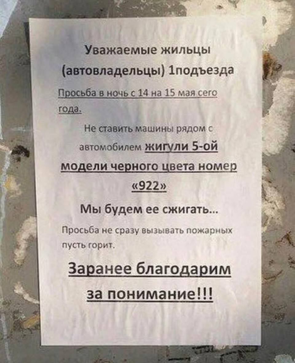 Уважаемые жильцы!
(автовладельцы) 1 подъезда
Просьба в ночь с 14 на 15 мая сего года.
Не ставить машины рядом с автомобилем жигули 5-ой модели черного цвета номер «922»
Мы будем ее сжигать...
Просьба не сразу вызывать пожарных пусть горит.
Заранее благодарим за понимание!!!