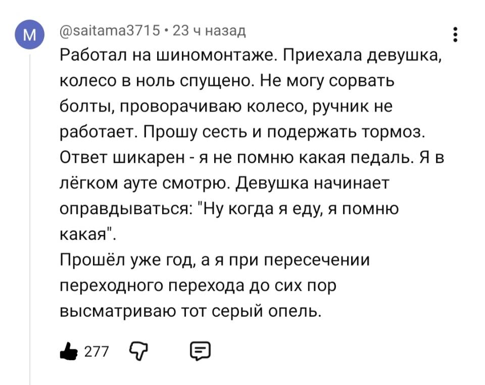 Работал на шиномонтаже. Приехала девушка, колесо в ноль спущено. He могу сорвать болты, проворачиваю колесо, ручник не работает. Прошу сесть и подержать тормоз. Ответ шикарен – я не помню какая педаль. Я в лёгком ауте смотрю. Девушка начинает оправдываться: Ну когда я еду, я помню какая . Прошёл уже год, а я при пересечении переходного перехода до сих пор высматриваю тот серый опель.