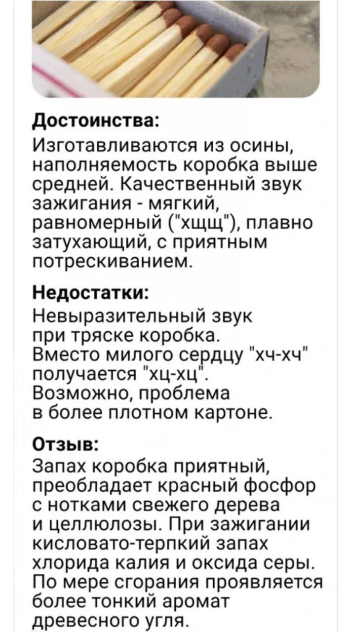 Достоинства: Изготавливаются из осины, наполняемость коробка выше средней. Качественный звук зажигания – мягкий, равномерный ( хщщ ), плавно затухающий, с приятным потрескиванием.
Недостатки: Невыразительный звук при тряске коробка. Вместо милого сердцу хч-хч получается хц-хц . Возможно, проблема в более плотном картоне.
Отзыв: Запах коробка приятный, преобладает красный фосфор с нотками свежего дерева и целлюлозы. При зажигании кисловато-терпкий запах хлорида калия и оксида серы. По мере сгорания проявляется более тонкий аромат древесного угля.