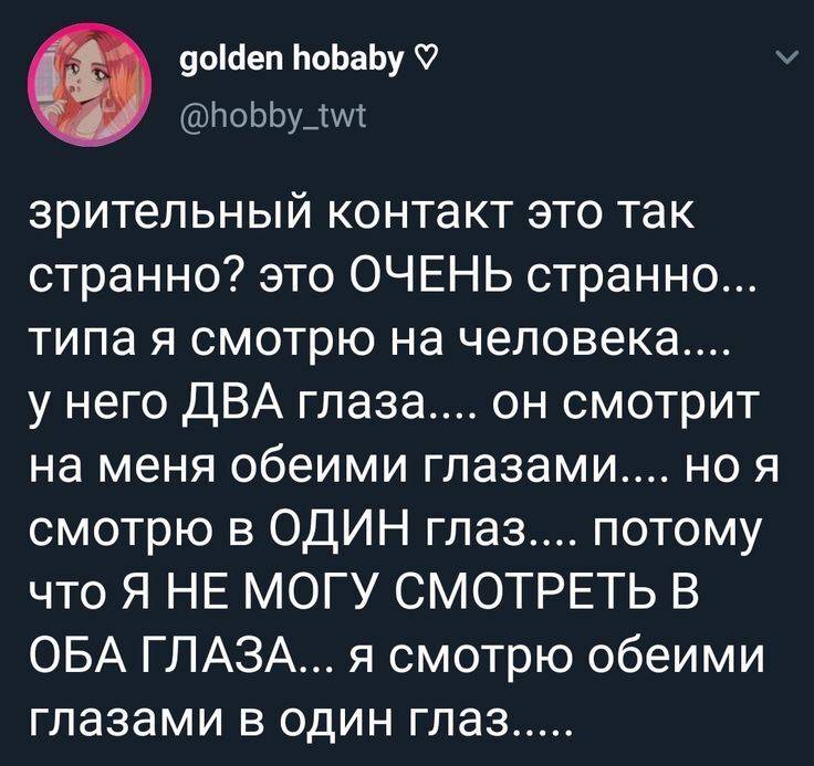Зрительный контакт это так странно? Это ОЧЕНЬ странно... типа я смотрю на человека.... у него ДВА глаза.... он смотрит на меня обеими глазами.... но я смотрю в ОДИН глаз.... потому что Я НЕ МОГУ СМОТРЕТЬ В ОБА ГЛАЗА... я смотрю обеими глазами в один глаз.....
