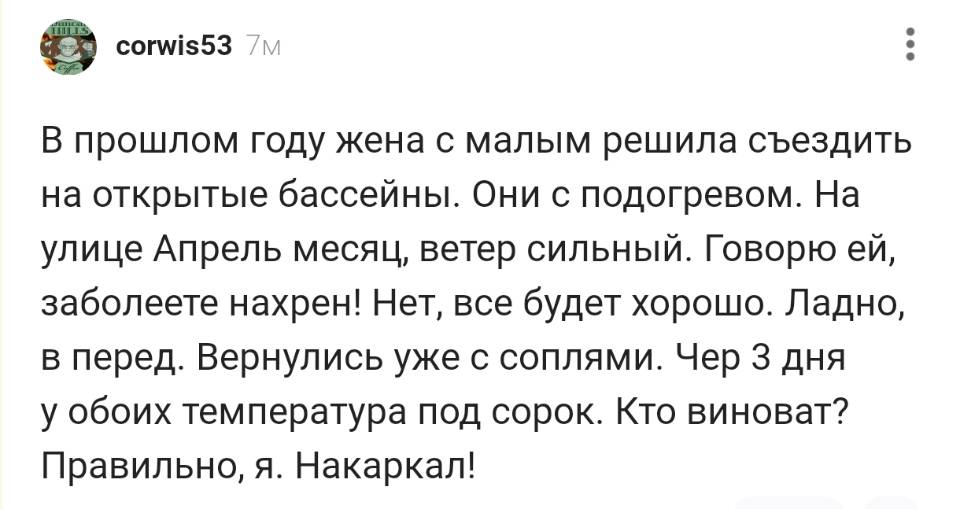 В прошлом году жена с малым решила съездить на открытые бассейны. Они с подогревом. На улице Апрель месяц, ветер сильный. Говорю ей, заболеете нахрен! Нет, все будет хорошо. Ладно, в перед. Вернулись уже с соплями. Через 3 дня у обоих температура под сорок. Кто виноват? Правильно, я. Накаркал!