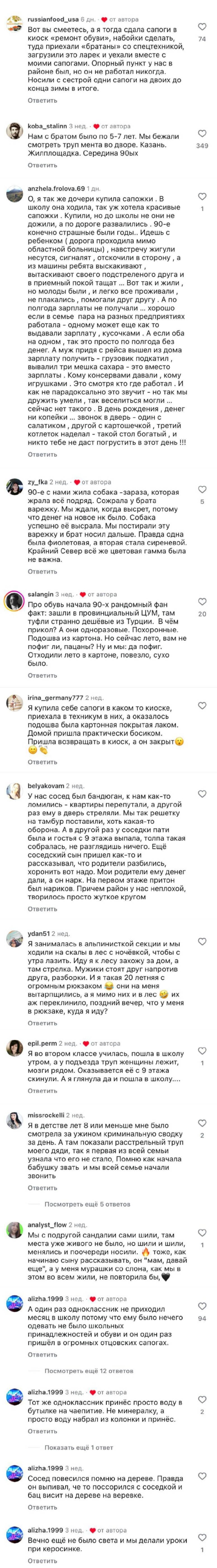 – Вот вы смеетесь, а я тогда сдала сапоги в киоск «ремонт обуви», набойки сделать, 74 туда приехали «братаны» со спецтехникой, загрузили это ларек и уехали вместе с моими сапогами. Опорный пункт у нас в районе был, но он не работал никогда. Носили с сестрой одни сапоги на двоих до конца зимы в итоге. 
– Нам с братом было по 5-7 лет. Мы бежали смотреть труп мента во дворе. Казань. Жилплощадка. Середина 90-ых
– О, я так же дочери купила сапожки. В школу она ходила, так уж хотела красивые l сапожки. Купили, но до школы не они не дожили, а по дороге развалились. 90-е конечно страшные были годы.. Идешь с ребенком ( дорога проходила мимо областной больницы) навстречу жигули несутся, сигналят отскочили в сторону а из машины ребята выскакивают , вытаскивают своего подстреленого друга и в приемный покой тащат ... Вот так и жили , но молоды были и легко все проживали , не плакались помогали друг другу . А по полгода зарплаты не получали ... хорошо если в семье пара на разных предприятиях работала – одному может еще как то выдавали зарплату кусочками . А если оба на одном так это просто по полгода без денег. А муж придя с рейса вышел из дома зарплату получить – грузовик подкатил , вывалил три мешка сахара – это вместо зарплаты . Кому консервами давали кому игрушками . Это смотря кто где работал . И как не парадоксально это звучит – но так мы дружить умели так веселиться могли ... сейчас нет такого . В день рождения денег ни копейки ... звонок в дверь – один с салатиком другой с картошечкой третий котлеток наделал – такой стол богатый и никто тебе не даст погрустить в этот день !!!
– В 90-е с нами жила собака — зараза, которая жрала всё подряд. Сожрала у брата варежку. Мы ждали, когда высрет, потому что денег на новое нк было. Собака успешно её высрала. Мы постирали эту варежку и брат носил дальше. Правда одна была фиолетовая, а вторая стала сиреневой. Крайний Север всё же цветовая гамма была не важна.
– Про обувь начала 9о-х рандомный фан факт: зашли в провинциальный ЦУМ, там туфли странно дешёвые из Турции. В чём прикол? А они одноразовые. Похоронные. Подошва из картона. Но сейчас лето, вам не пофиг ли, пацаны? Ну и мы: да пофиг. Отходили лето в картоне, повезло, сухо было.
– Я купила себе сапоги в каком то киоске, приехала в техникум в них, а оказалось подошва была картонная покрытая лаком. Домой пришла практически босиком. Пришла возвращать в киоск, а он закрыт.
– У нас сосед был бандюган, к нам как-то Q ломились – квартиры перепутали, а другой раз ему в дверь стреляли. Мы так решетку на тамбур поставили, хоть какая-то оборона. А в другой раз у соседки пати была и гостья с 9 этажа выпала, толпа такая собралась, не разглядишь ничего. Ещё соседский сын пришел как-то и рассказывал, что родители разбились, хоронить вот надо. Мои родители ему денег дали, а он нарк. На первом этаже притон был нариков. Причем район у нас неплохой, творилось просто жуткое кругом.
– Я занималась в альпинисткой секции и мы о ходили на скалы в лес с ночёвкой, чтобы с утра лазить. Иду я к лесу захожу за дом, а там стрелка. Мужики стоят друг напротив друга, разборки. И я такая 2о летняя с огромным рюкзаком и2 они на меня вытарпщились, а я мимо них и в лес а2 их аж переклинило, поздний вечер, что у меня B рюкзаке, куда я иду?
– Я во втором классе училась, пошла в школу утром, а у подъезда труп женщины лежит, l мозги рядом. Оказывается её с 9 этажа скинули. А я глянула да и пошла в школу.... 
– Я в детстве лет в или меньше мне было о смотрела за ужином криминальную сводку 2 за день. А там показали расстрельный труп моего дяди, так я первая из всей семьи узнала что его не стало, Помню как начала бабушку звать и мы всей семье начали звонить.
– Мы с подругой сандалии сами шили, там о места уже живого не было, но шили и шили, менялись и поочереди носили, а тоже, как начинаю сыну рассказывать, он мам, давай еще , а у меня мурашки со слона, как мы в этом во всем жили, не повторила бы.
– А один раз одноклассник не приходил о месяц в школу потому что ему было нечего одевать не было школьных принадлежностей и обуви и он один раз пришёл в огромных отцовских сапогах.
– Тот же одноклассник принёс просто воду в бутылке на чаепитие. Не минералку, а просто воду набрал из колонки и принёс.
– Сосед повесился помню на дереве. Правда он выпивал, че то поссорился с соседкой и бац висит на дереве на веревке.
 – Вечно ещё не было света и мы делали уроки о при керосинке.