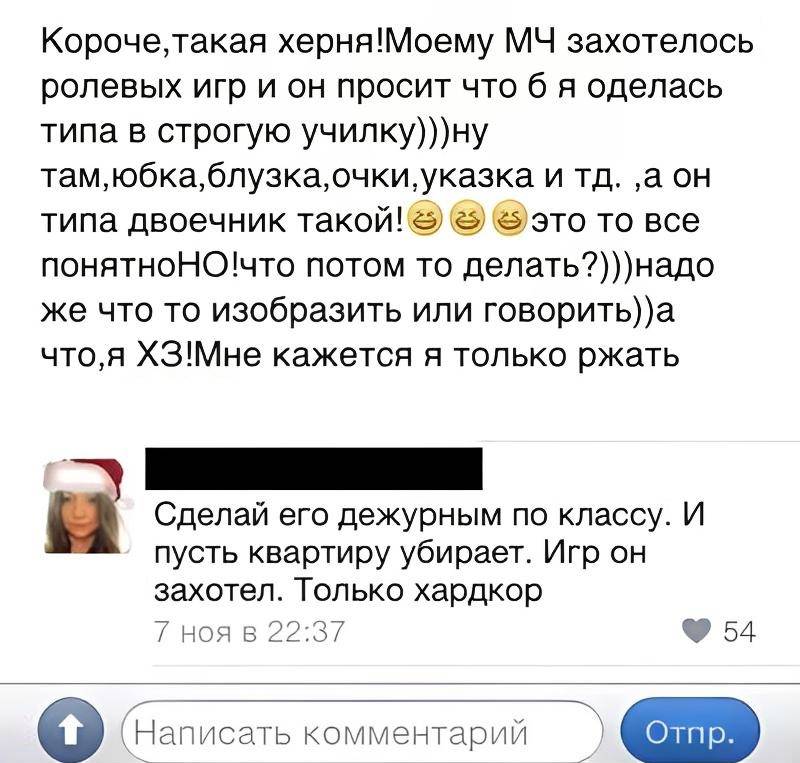 – Короче, такая херня! Моему МЧ захотелось ролевых игр и он просит что б я оделась типа в строгую училку)))ну там, юбка, блузка, очки, указка и тд. а он типа двоечник такой! это то все понятно. НО! что потом-то делать?))) надо же что то изобразить или говорить)) а что, я ХЗ! Мне кажется я только ржать.
– Сделай его дежурным по классу. И пусть квартиру убирает. Игр он захотел. Только хардкор.