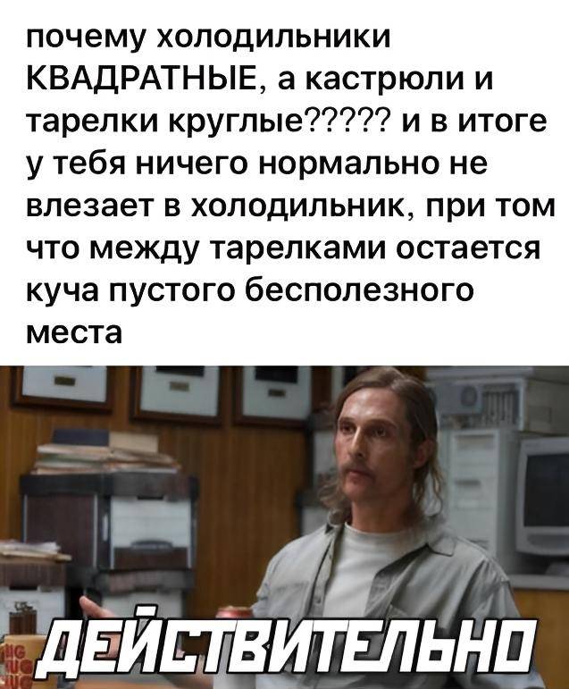 почему холодильники КВАДРАТНЫЕ, а кастрюли и тарелки круглые????? и в итоге у тебя ничего нормально не влезает в холодильник, при том что между тарелками остается куча пустого бесполезного места.
*ДЕЙСТВИТЕЛЬНО*