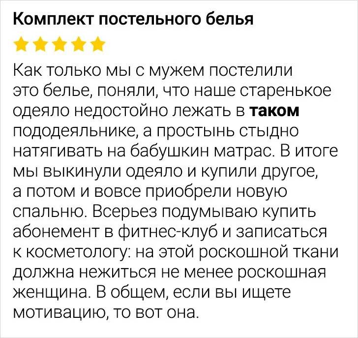 Отзыв супружеской пары: Как только мы с мужем постелили это белье, поняли, что наше старенькое одеяло недостойно лежать в таком пододеяльнике, а простынь стыдно натягивать на бабушкин матрас. В итоге мы выкинули одеяло и купили другое, а потом и вовсе приобрели новую спальню. Всерьез подумываю купить абонемент в фитнес-клуб и записаться к косметологу: на этой роскошной ткани должна нежиться не менее роскошная женщина. В общем, если вы ищете мотивацию, то вот она.
