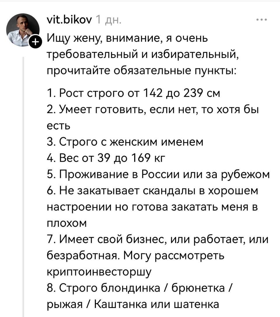 Ищу жену, внимание, я очень требовательный и избирательный, прочитайте обязательные пункты: 1. Рост строго от 142 до 239 см 2. Умеет готовить, если нет, то хотя бы есть 3. Строго с женским именем 4. Вес от 39 до 169 кг 5. Проживание в России или за рубежом 6. Не закатывает скандалы в хорошем настроении но готова закатать меня в плохом 7. Имеет свой бизнес, или работает, или безработная. Могу рассмотреть криптоинвесторшу 8. Строго блондинка / брюнетка / рыжая / Каштанка или шатенка.