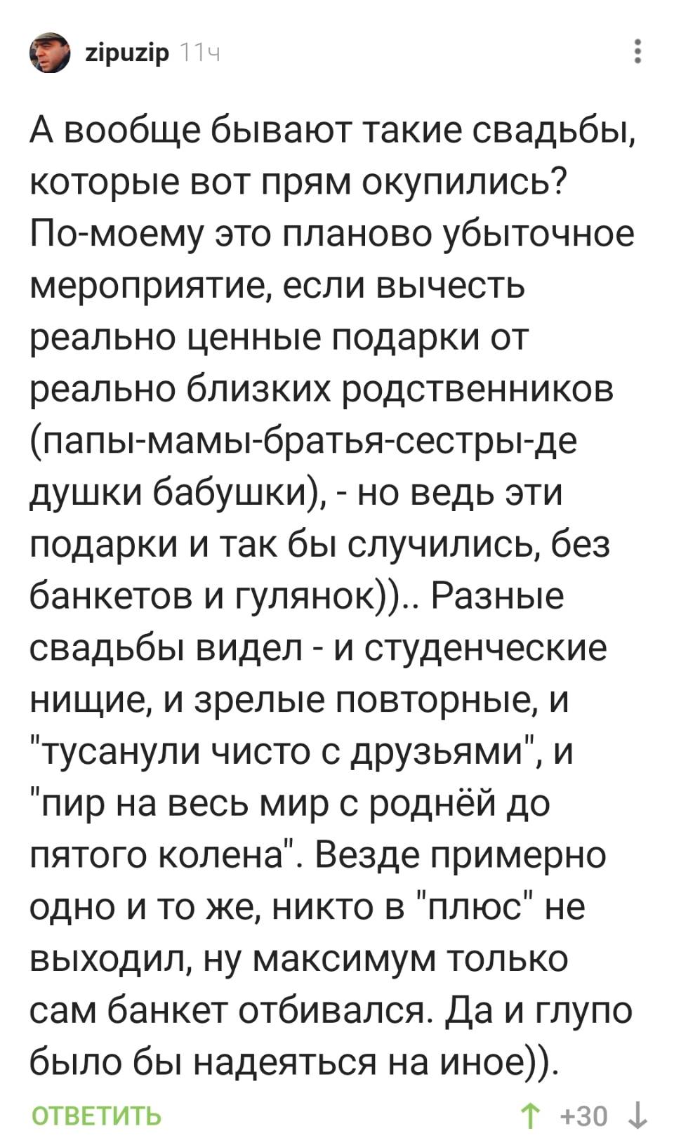 А вообще бывают такие свадьбы, которые вот прям окупились? По-моему это планово убыточное мероприятие, если вычесть реально ценные подарки от реально близких родственников (папы-мамы-братья-сестры-де душки бабушки), – но ведь эти подарки и так бы случились, без банкетов и гулянок)).. Разные свадьбы видел – и студенческие нищие, и зрелые повторные, и тусанули чисто с друзьями , и пир на весь мир с роднёй до пятого колена . Везде примерно одно и то же, никто в плюс не выходил, ну максимум только сам банкет отбивался. Да и глупо было бы надеяться на иное)).