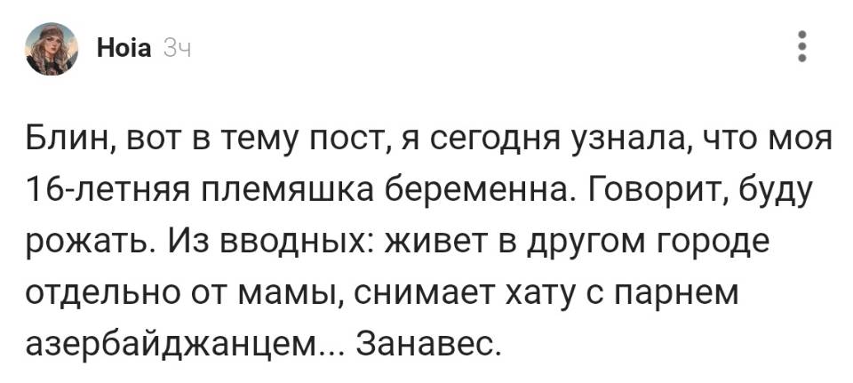 Блин, вот в тему пост, я сегодня узнала, что моя lб-летняя племяшка беременна. Говорит, буду рожать. Из вводных: живёт в другом городе отдельно от мамы, снимает хату с парнем азербайджанцем. Занавес.