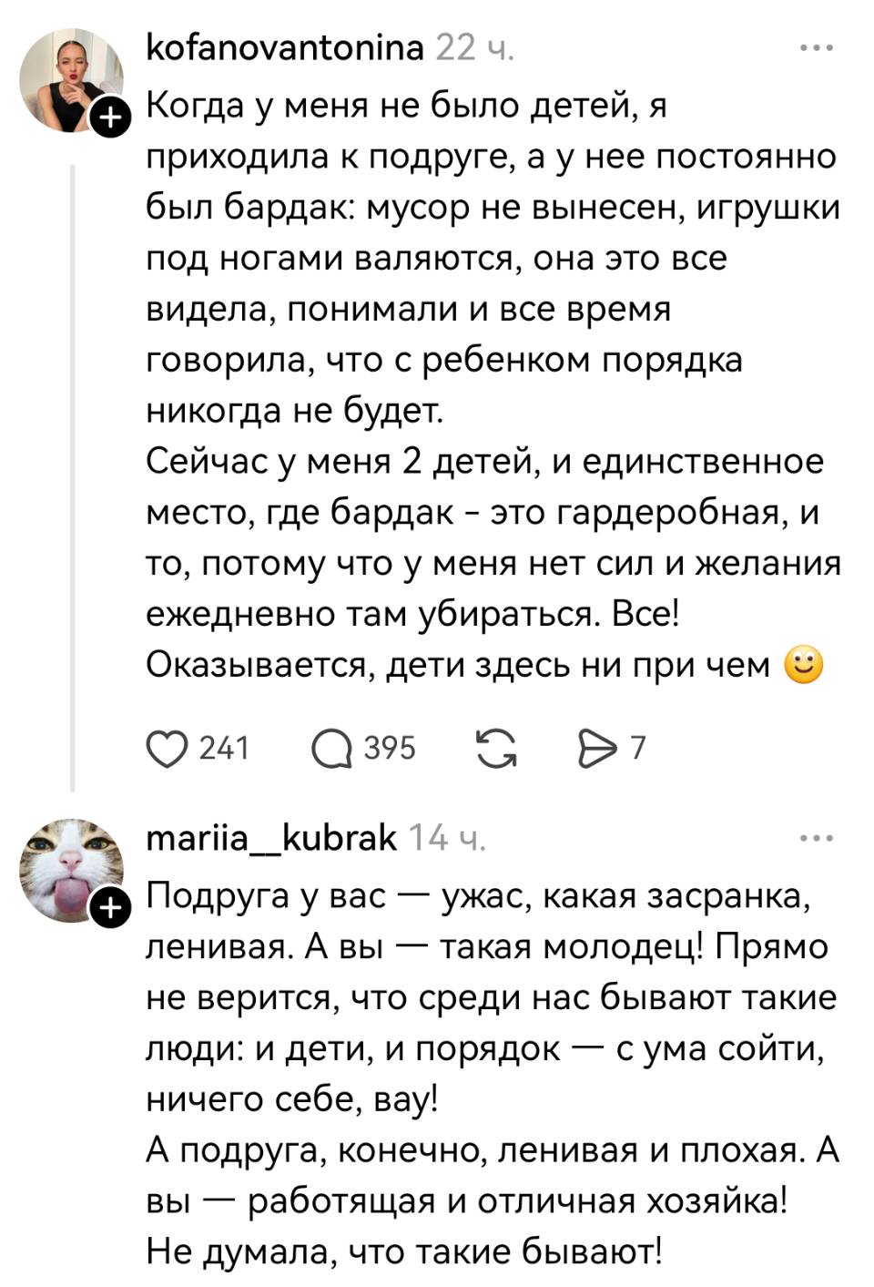 – Когда у меня не было детей, я приходила к подруге, а у нее постоянно был бардак: мусор не вынесен, игрушки под ногами валяются, она это все видела, понимали и все время говорила, что с ребенком порядка никогда не будет. Сейчас у меня 2 детей, и единственное место, где бардак – это гардеробная, и то, потому что у меня нет сил и желания ежедневно там убираться. Все! Оказывается, дети здесь ни при чем.
– Подруга у вас — ужас, какая засранка, ленивая. А вы — такая молодец! Прямо не верится, что среди нас бывают такие люди: и дети, и порядок — с ума сойти, ничего себе, вау! А подруга, конечно, ленивая и плохая. А вы — работящая и отличная хозяйка! Не думала, что такие бывают!