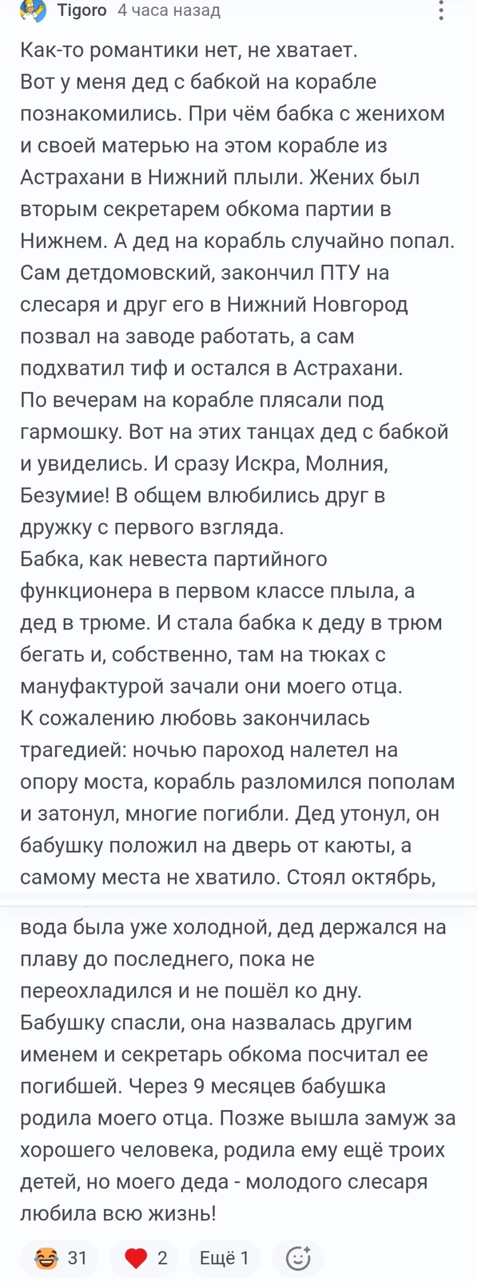 Как-то романтики нет, не хватает. Вот у меня дед с бабкой на корабле познакомились. При чём бабка с женихом и своей матерью на этом корабле из Астрахани в Нижний плыли. Жених был вторым секретарем обкома партии в Нижнем. А дед на корабль случайно попал. Сам детдомовский, закончил ПТУ на слесаря и друг его в Нижний Новгород позвал на заводе работать, а сам подхватил тиф и остался в Астрахани. По вечерам на корабле плясали под гармошку. Вот на этих танцах дед с бабкой и увиделись. И сразу Искра, Молния, Безумие! В общем влюбились друг в дружку с первого взгляда. Бабка, как невеста партийного функционера в первом классе плыла, а дед в трюме. И стала бабка к деду в трюм бегать и, собственно, там на тюках с мануфактурой зачали они моего отца. К сожалению любовь закончилась трагедией: ночью пароход налетел на опору моста, корабль разломился пополам и затонул, многие погибли. Дед утонул, он бабушку положил на дверь от каюты, а самому места не хватило. Стоял октябрь, вода была уже холодной, дед держался на плаву до последнего, пока не переохладился и не пошёл ко дну. Бабушку спасли, она назвалась другим именем и секретарь обкома посчитал ее погибшей. Через 9 месяцев бабушка родила моего отца. Позже вышла замуж за хорошего человека, родила ему ещё троих детей, но моего деда – молодого слесаря любила всю жизнь!