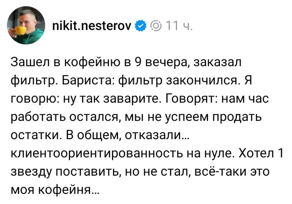 Зашел в кофейню в 9 вечера, заказал фильтр. Бариста: фильтр закончился. Я говорю: ну так заварите. Говорят: нам час работать остался, мы не успеем продать остатки. В общем, отказали... клиентоориентированность на нуле. Хотел l звезду поставить, но не стал, всё-таки это моя кофейня...