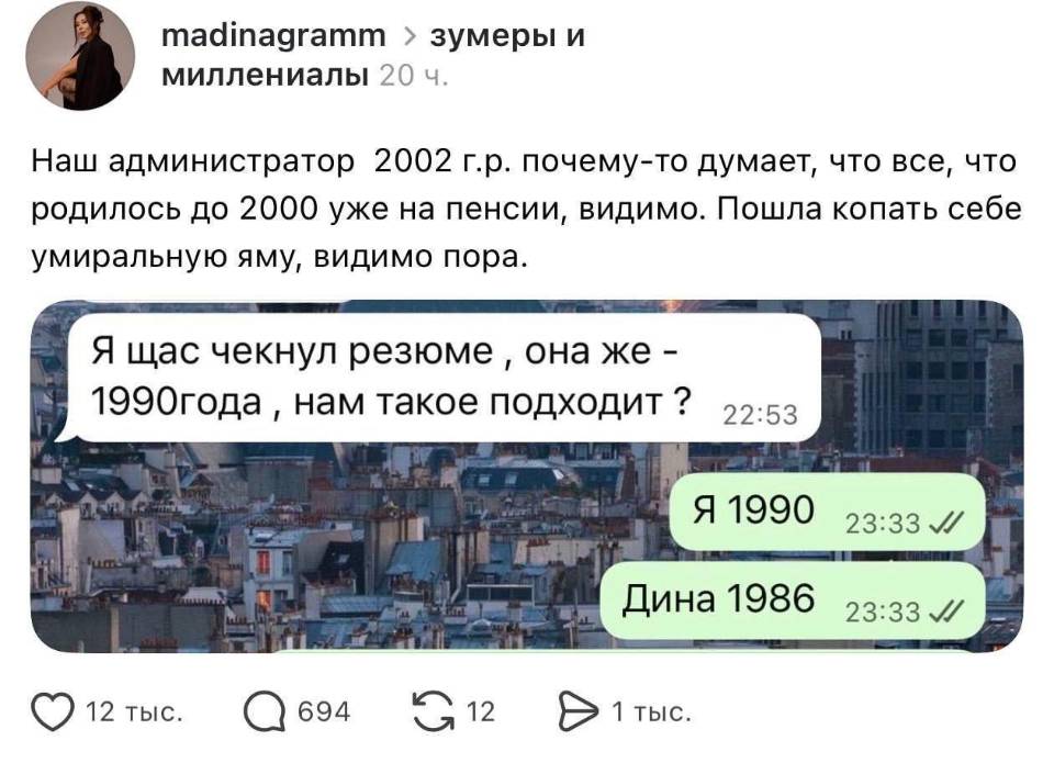 Наш администратор 2002 г. р. почему-то думает, что все, что родилось до 2000 уже на пенсии, видимо. Пошла копать себе умиральную яму, видимо пора.
– Я щас чекнул резюме, она же – 1990 года нам такое подходит?
– Я 1990, Дина 1986.