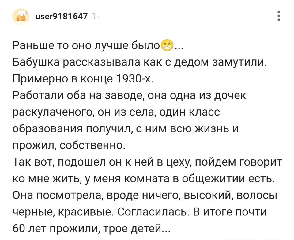 Раньше то оно лучше было... Бабушка рассказывала как с дедом замутили. Примерно в конце l9зо-х. Работали оба на заводе, она одна из дочек раскулаченого, он из села, один класс образования получил, с ним всю жизнь И прожил, собственно. Так вот, подошел он к ней в цеху, пойдем говорит ко мне жить, у меня комната в общежитии есть. Она посмотрела, вроде ничего, высокий, волосы черные, красивые. Согласилась. В итоге почти 60 лет прожили, трое детей...
