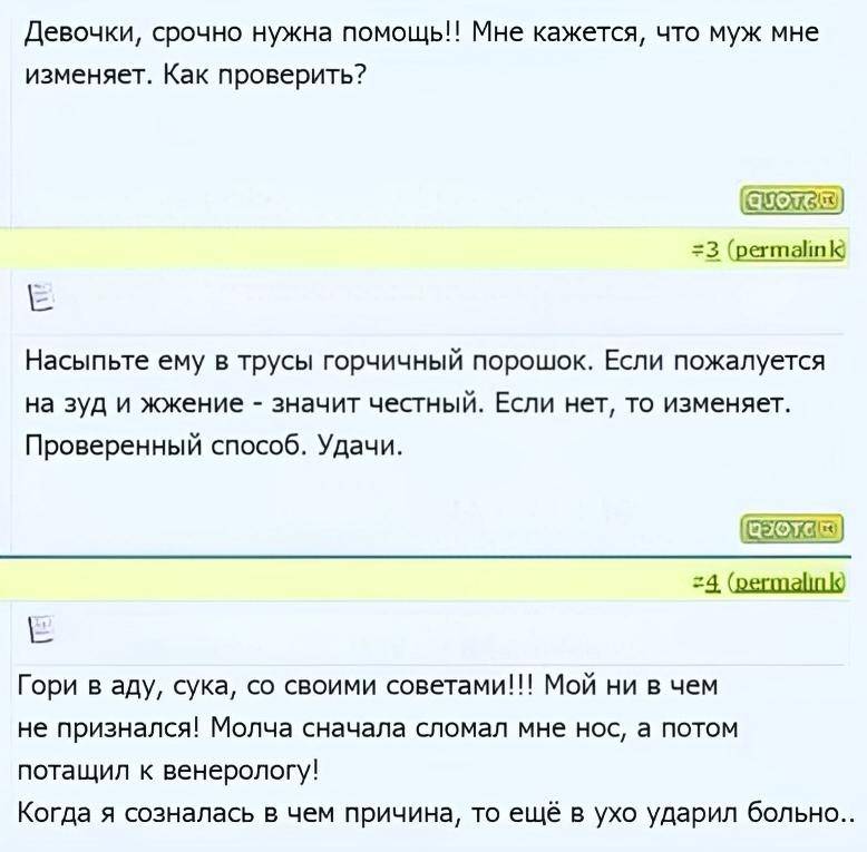 – Девочки, срочно нужна помощь!! Мне кажется, что муж мне изменяет. Как проверить?
– Насыпьте ему в трусы горчичный порошок. Если пожалуется на зуд и жжение — значит честный. Если нет, то изменяет. Проверенный способ. Удачи.
– Гори в аду, сука, со своими советами!!! Мой ни в чем не признался! Молча сначала сломал мне нос, а потом потащил к венерологу! Когда я созналась в чем причина, то ещё в ухо ударил больно...