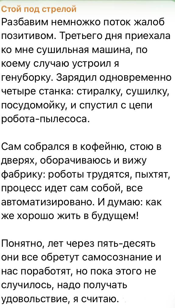 Стой под стрелой Разбавим немножко поток жалоб позитивом. Третьего дня приехала ко мне сушильная машина, по коему случаю устроил я генуборку. Зарядил одновременно четыре станка: стиралку, сушилку, посудомойку, и спустил с цепи робота-пылесоса. Сам собрался в кофейню, стою B дверях, оборачиваюсь и вижу фабрику: роботы трудятся, пыхтят, процесс идет сам собой, все автоматизировано. И думаю: как же хорошо жить в будущем! Понятно, лет через пять-десять они все обретут самосознание и нас поработят, но пока этого не случилось, надо получать удовольствие, я считаю.