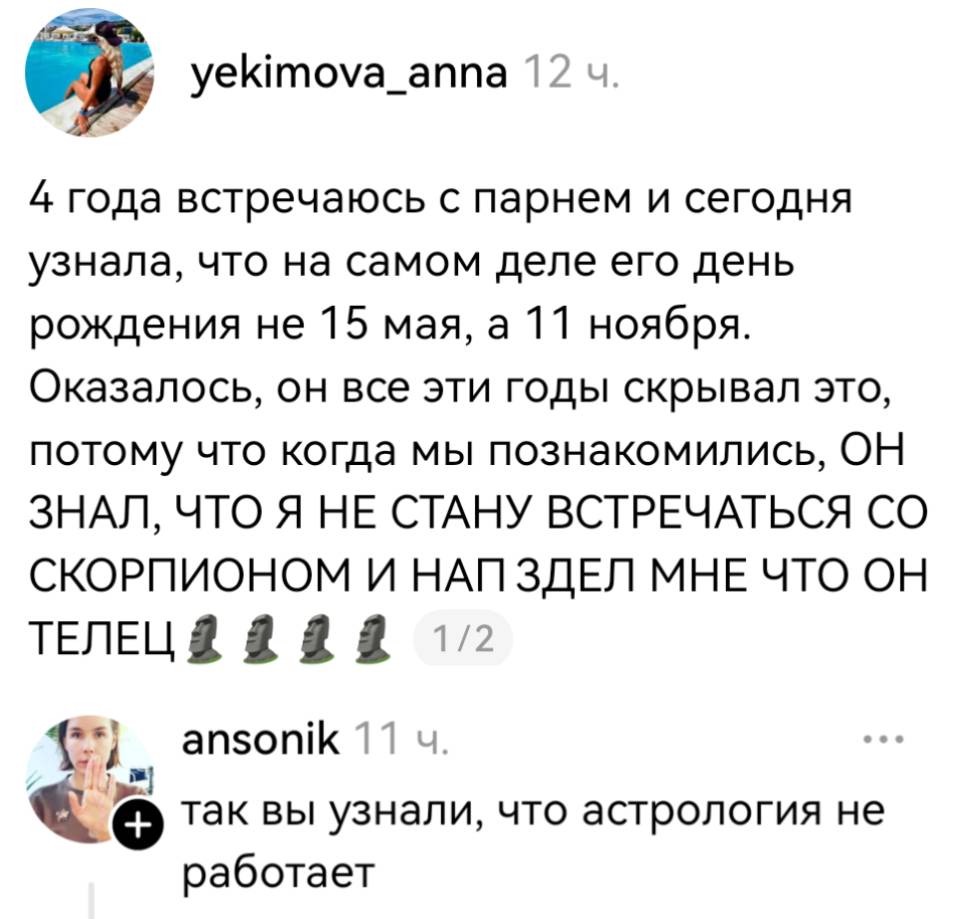 – 4 года встречаюсь с парнем и сегодня узнала, что на самом деле его день рождения не l5 мая, а ll ноября. Оказалось, он все эти годы скрывал это, потому что когда мы познакомились, ОН ЗНАЛ, ЧТО Я НЕ СТАНУ ВСТРЕЧАТЬСЯ СО СКОРПИОНОМ И НАП ЗДЕЛ МНЕ ЧТО ОН ТЕЛЕЦ!
– Так вы узнали, что астрология не работает.