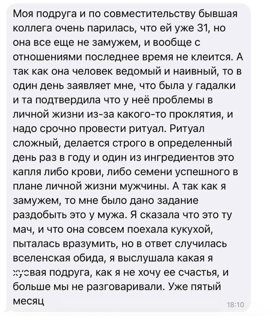 Моя подруга и по совместительству бывшая коллега очень парилась, что ей уже 31, но она все еще не замужем, и вообще с отношениями последнее время не клеится. А так как она человек ведомый и наивный, то в один день заявляет мне, что была у гадалки и та подтвердила что у неё проблемы в личной жизни из-за какого-то проклятия, и надо срочно провести ритуал. Ритуал сложный, делается строго в определенный день раз в году и один из ингредиентов это капля либо крови, либо семени успешного в плане личной жизни мужчины. А так как я замужем, то мне было дано задание раздобыть это у мужа. Я сказала что это ту мач, и что она совсем поехала кукухой, пыталась вразумить, но в ответ случилась вселенская обида, я выслушала какая я х*евая подруга, как я не хочу ее счастья, и больше мы не разговаривали. Уже пятый месяц.
