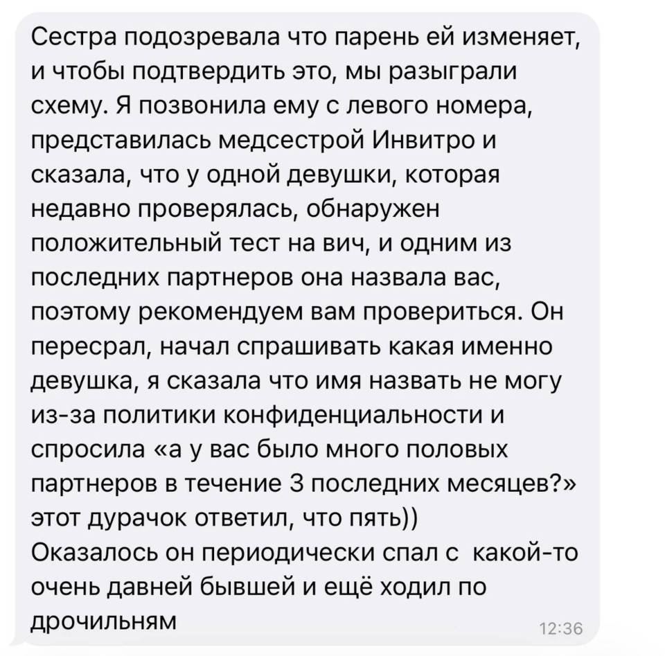 Сестра подозревала что парень ей изменяет, и чтобы подтвердить это, мы разыграли схему. Я позвонила ему с левого номера, представилась медсестрой Инвитро и сказала, что у одной девушки, которая недавно проверялась, обнаружен положительный тест на вич, и одним из последних партнеров она назвала вас, поэтому рекомендуем вам провериться. Он пересрал, начал спрашивать какая именно девушка, я сказала что имя назвать не могу из-за политики конфиденциальности и спросила «а у вас было много половых партнеров в течение з последних месяцев?» этот дурачок ответил, что пять)) Оказалось он периодически спал с какой-то очень давней бывшей и ещё ходил по дрочильням.