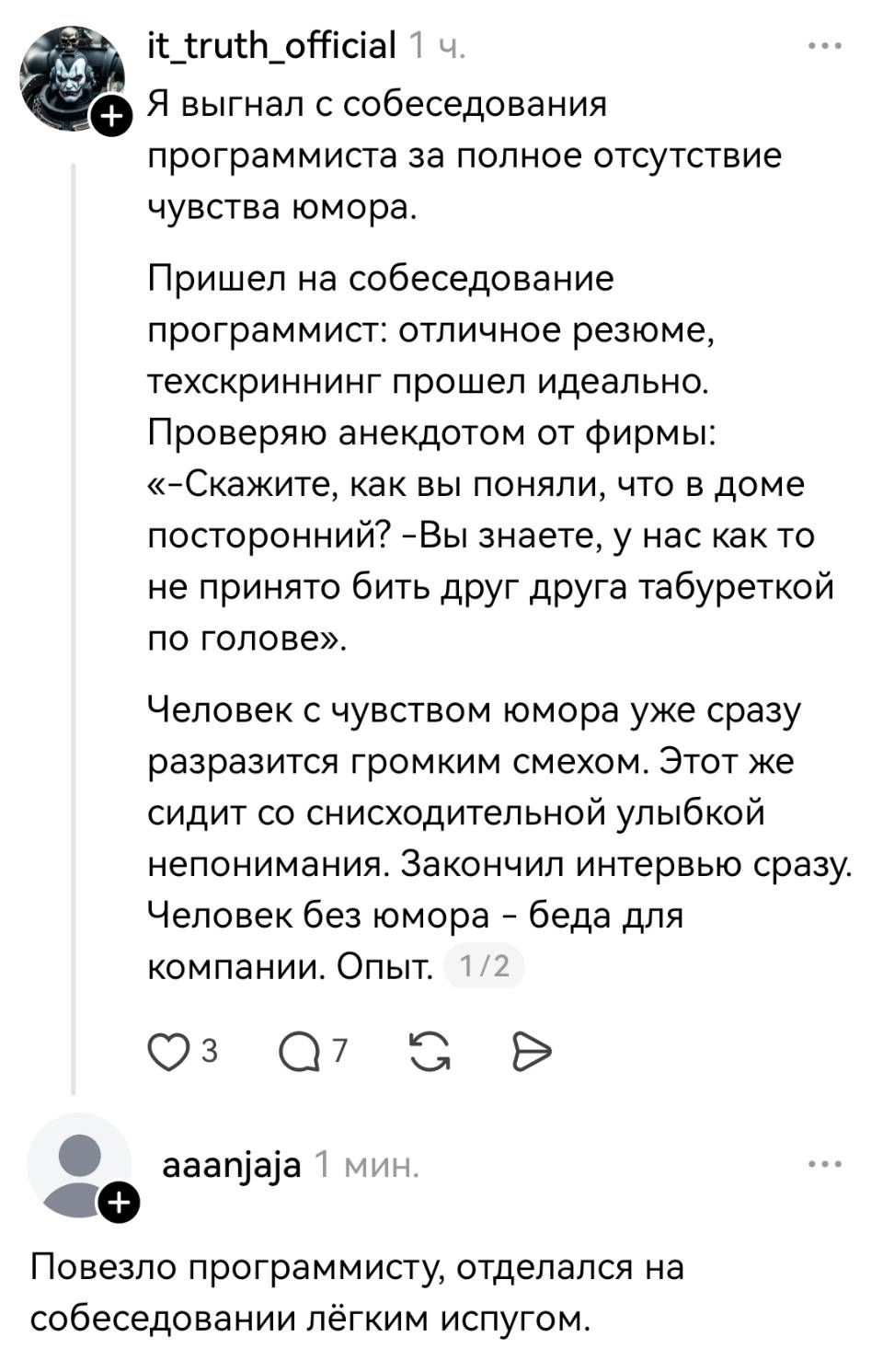 – Я выгнал с собеседования программиста за полное отсутствие чувства юмора. Пришел на собеседование программист: отличное резюме, техскриннинг прошел идеально. Проверяю анекдотом от фирмы: «-Скажите, как вы поняли, что в доме посторонний? -Вы знаете, у нас как то не принято бить друг друга табуреткой по голове». Человек с чувством юмора уже сразу разразится громким смехом. Этот же сидит со снисходительной улыбкой непонимания. Закончил интервью сразу. Человек без юмора – беда для компании. Опыт.
– Повезло программисту, отделался на собеседовании лёгким испугом.