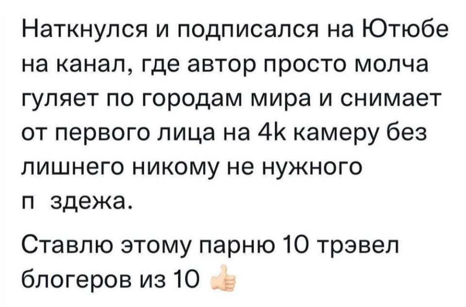 Наткнулся и подписался на Ютюбе на канал, где автор просто молча гуляет по городам мира и снимает от первого лица на 4К камеру без лишнего никому не нужного п***здежа. Ставлю этому парню 10 трэвел блогеров из 10.