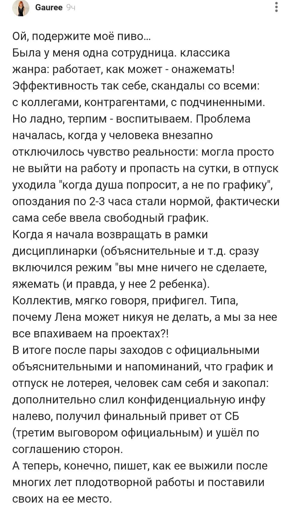 ОЙ, подержите моё пиво... Была у меня одна сотрудница. классика жанра: работает, как может – онажемать! Эффективность так себе, скандалы со всеми: с коллегами, контрагентами, с подчиненными. Но ладно, терпим – воспитываем. Проблема началась, когда у человека внезапно отключилось чувство реальности: могла просто не выйти на работу и пропасть на сутки, в отпуск уходила когда душа попросит, а не по графику , опоздания по 2-з часа стали нормой, фактически сама себе ввела свободный график. Когда я начала возвращать в рамки дисциплинарки (объяснительные и т. д. сразу включился режим вы мне ничего не сделаете, яжемать (и правда, у нее 2 ребенка). Коллектив, мягко говоря, прифигел. Типа, почему Лена может никуя не делать, а мы за нее все впахиваем на проектах?! В итоге после пары заходов с официальными объяснительными и напоминаний, что график и отпуск не лотерея, человек сам себя и закопал: дополнительно слил конфиденциальную инфу налево, получил финальный привет от СБ (третим выговором официальным) и ушёл по соглашению сторон. А теперь, конечно, пишет, как ее выжили после многих лет плодотворной работы и поставили своих на ее место.