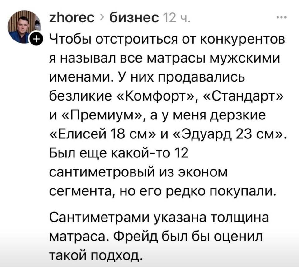 Чтобы отстроиться от конкурентов я называл все матрасы мужскими именами. У них продавались безликие «Комфорт», «Стандарт» и «Премиум», а у меня дерзкие «Елисей 18 см» и «Эдуард 23 см». Был еще какой-то 12 сантиметровый из эконом сегмента, но его редко покупали. Сантиметрами указана толщина матраса. Фрейд был бы оценил такой подход.