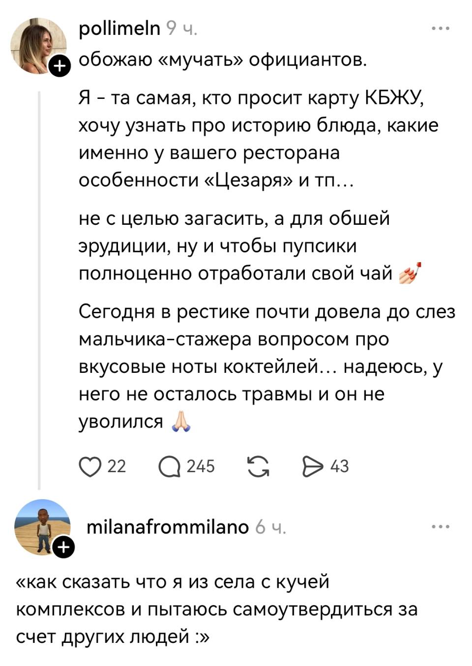 – Обожаю «мучать» официантов. Я – та самая, кто просит карту КБЖУ, хочу узнать про историю блюда, какие именно у вашего ресторана особенности «Цезаря» и тп... не с целью загасить, а для обшей эрудиции, ну и чтобы пупсики полноценно отработали свой чай. Сегодня в рестике почти довела до слез мальчика-стажера вопросом про вкусовые ноты коктейлей... надеюсь, у него не осталось травмы и он не уволился.
– «Как сказать что я из села с кучей комплексов и пытаюсь самоутвердиться за счет других людей»