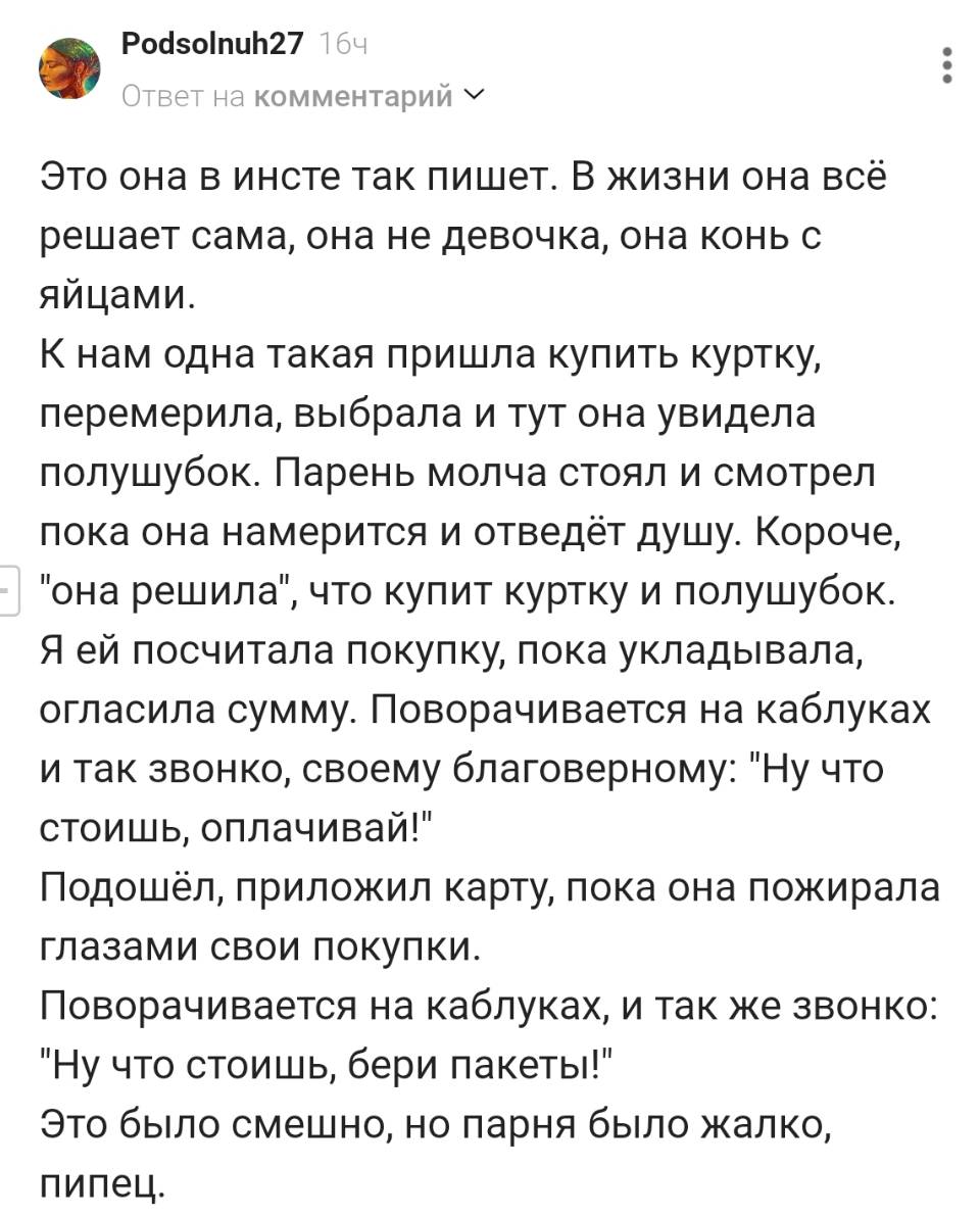 Это она в инсте так пишет. В жизни она всё решает сама, она не девочка, она конь с яйцами. К нам одна такая пришла купить куртку, перемерила, выбрала и тут она увидела полушубок. Парень молча стоял и смотрел пока она намерится и отведёт душу. Короче, она решила , что купит куртку и полушубок. Я ей посчитала покупку, пока укладывала, огласила сумму. Поворачивается на каблуках и так звонко, своему благоверному: Ну что стоишь, оплачивай! Подошёл, приложил карту, пока она пожирала глазами свои покупки. Поворачивается на каблуках, и так же звонко: Ну что стоишь, бери пакеты! Это было смешно, но парня было жалко, пипец.