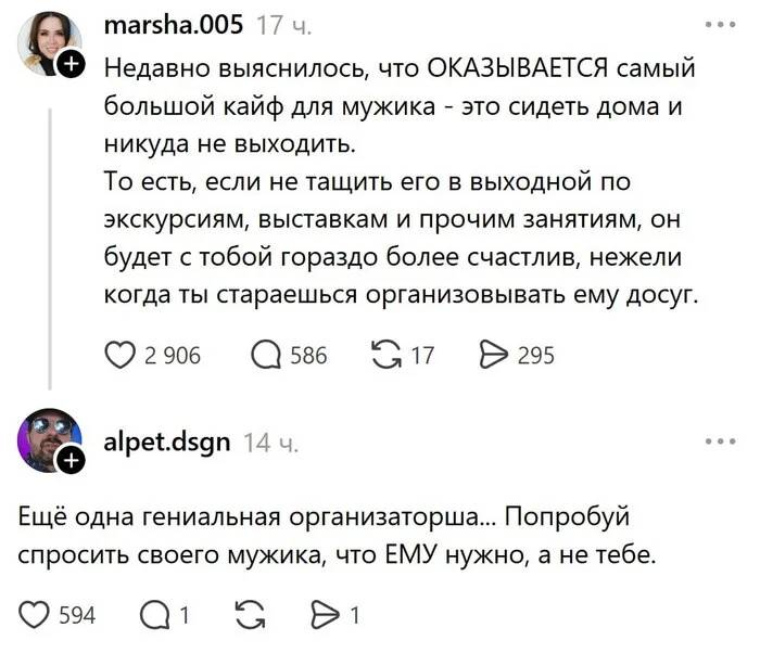 – Недавно выяснилось, что ОКАЗЫВАЕТСЯ самый большой кайф для мужика – это сидеть дома и никуда не выходить. То есть, если не тащить его в выходной по экскурсиям, выставкам и прочим занятиям, он будет с тобой гораздо более счастлив, нежели когда ты стараешься организовывать ему досуг. 
– Ещё одна гениальная организаторша... Попробуй спросить своего мужика, что ЕМУ нужно, а не тебе.