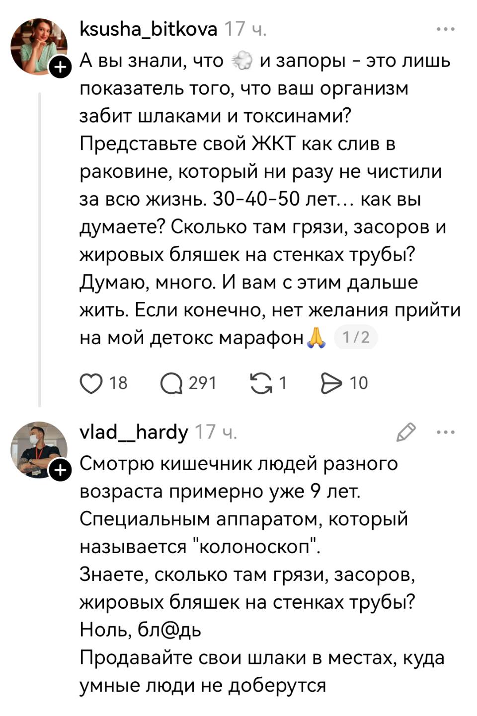 – А вы знали, что газы и запоры – это лишь показатель того, что ваш организм забит шлаками и токсинами? Представьте свой ЖКТ как слив в раковине, который ни разу не чистили за всю жизнь. зо-4о-5о лет... как вы думаете? Сколько там грязи, засоров и жировых бляшек на стенках трубы? Думаю, много. И вам с этим дальше жить. Если конечно, нет желания прийти на мой детокс марафон.
– Смотрю кишечник людей разного возраста примерно уже 9 лет. Специальным аппаратом, который называется колоноскоп. Знаете, сколько там грязи, засоров, жировых бляшек на стенках трубы? Ноль, бл*дь Продавайте свои шлаки в местах, куда умные люди не доберутся.