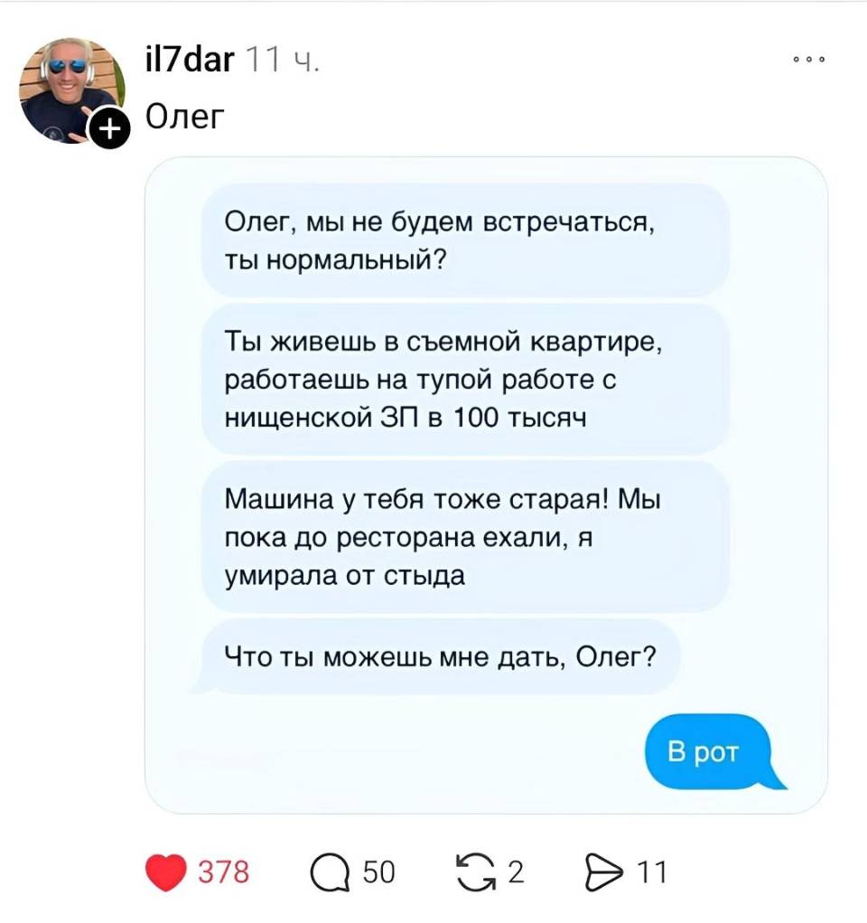 – Олег, мы не будем встречаться, ты нормальный? Ты живешь в съемной квартире, работаешь на тупой работе с нищенской ЗП в 100 тысяч. Машина у тебя тоже старая! Мы пока до ресторана ехали, я умирала от стыда Что ты можешь мне дать, Олег?
– В рот.
