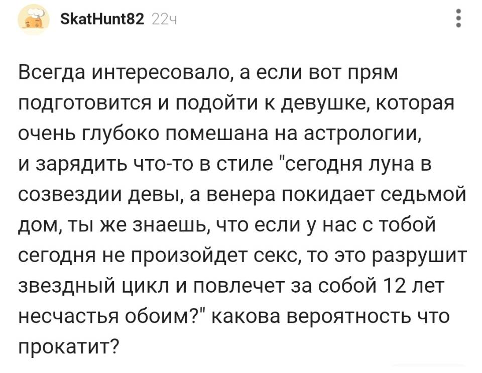 Всегда интересовало, а если вот прям подготовится и подойти к девушке, которая очень глубоко помешана на астрологии, и зарядить что-то в стиле «сегодня луна в созвездии девы, а Венера покидает седьмой дом, ты же знаешь, что если у нас с тобой сегодня не произойдет секс, то это разрушит звездный цикл и повлечет за собой l2 лет несчастья обоим?» какова вероятность что прокатит?