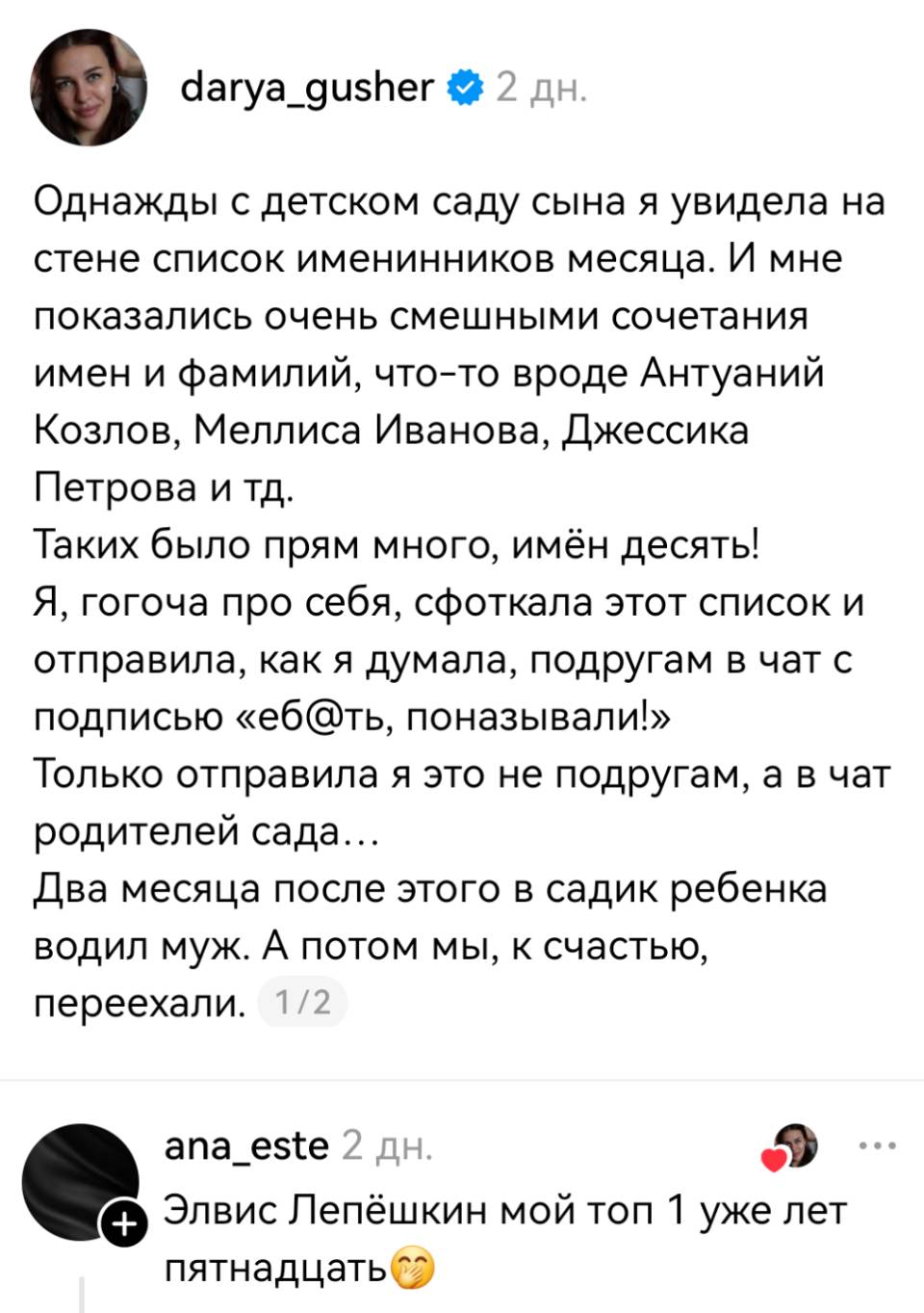 – Однажды с детском саду сына я увидела на стене список именинников месяца. И мне показались очень смешными сочетания имен и фамилий, что-то вроде Антуаний Козлов, Меллиса Иванова, Джессика Петрова и тд. Таких было прям много, имён десять! Я, гогоча про себя, сфоткала этот список и отправила, как я думала, подругам в чат с подписью «еб*ть, поназывали!» Только отправила я это не подругам, а в чат родителей сада... Два месяца после этого в садик ребенка водил муж. А потом мы, к счастью, переехали.
– Элвис Лепёшкин мой топ уже лет пятнадцать!