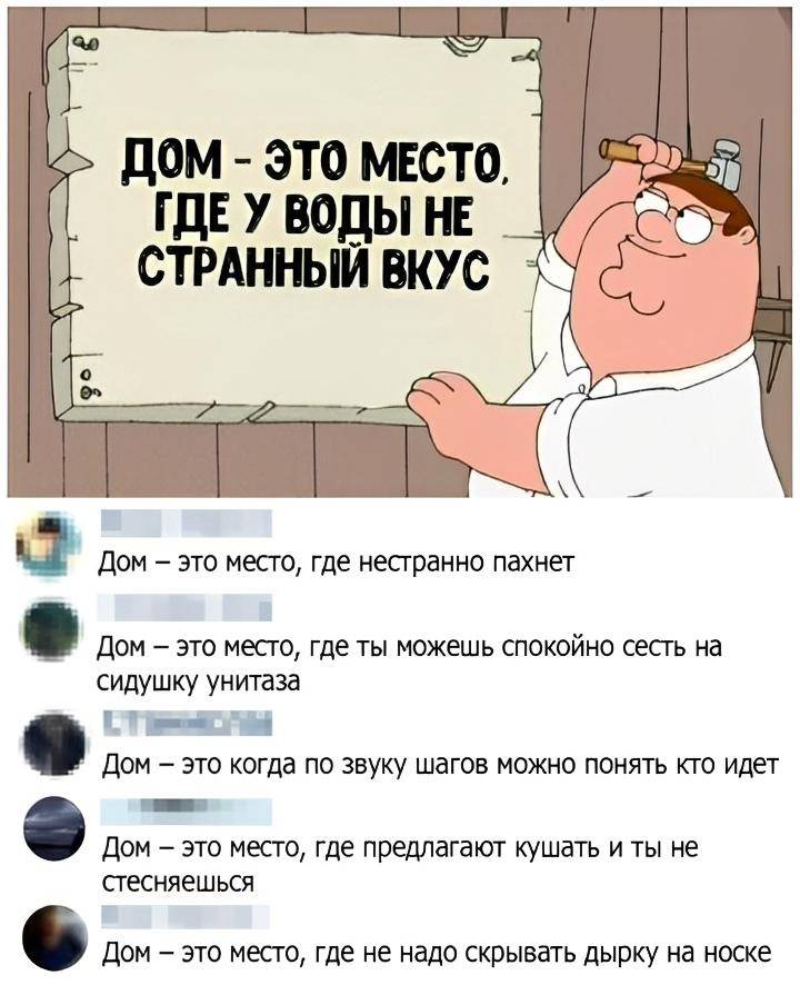 ДОМ — ЭТО МЕСТО, ГДЕ У ВОДЫ НЕ СТРАННЫЙ ВКУС!
Дом — это место, где нестранно пахнет.
Дом — это место, где ты можешь спокойно сесть на сидушку унитаза.
Дом — это когда по звуку шагов можно понять кто идёт.
Дом — это место, где предлагают кушать и ты не стесняешься.
Дом — это место, где не надо скрывать дырку на носке.