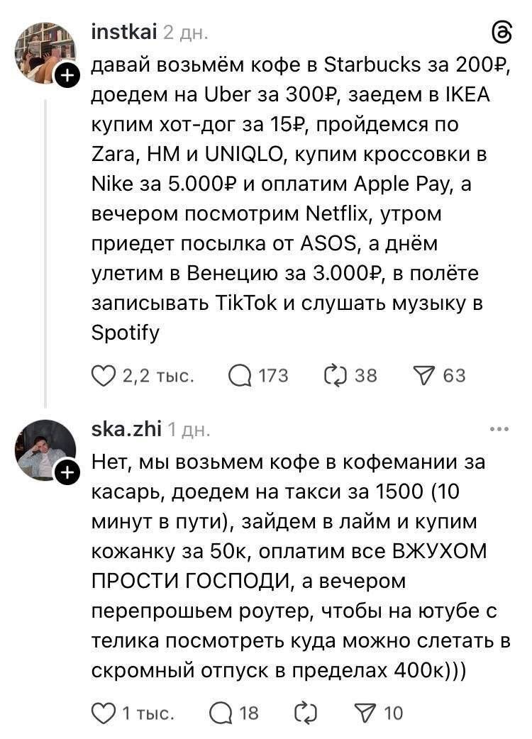 – Давай возьмём кофе в Starbucks за 200 рублей, доедем на Uber за 300 рублей, заедем в Икеа купим хот-дог за 15 рублей, пройдемся по Zara, НМ и UNIQLO, купим кроссовки в Nike за 5 000 рублей и оплатим AppIe Рау, а вечером посмотрим Netflix, утром приедет посылка от ASOS, а днём улетим в Венецию за 3000 рублей, в полёте записывать TikTok и слушать музыку в Spotify.
– Нет, мы возьмем кофе в кофемании за касарь, доедем на такси за 1500 (10 минут в пути), зайдем в лайм и купим кожанку за 50к, оплатим все ВЖУХОМ ПРОСТИ ГОСПОДИ, а вечером перепрошьем роутер, чтобы на ютубе с телика посмотреть куда можно слетать в скромный отпуск в пределах 400к)))