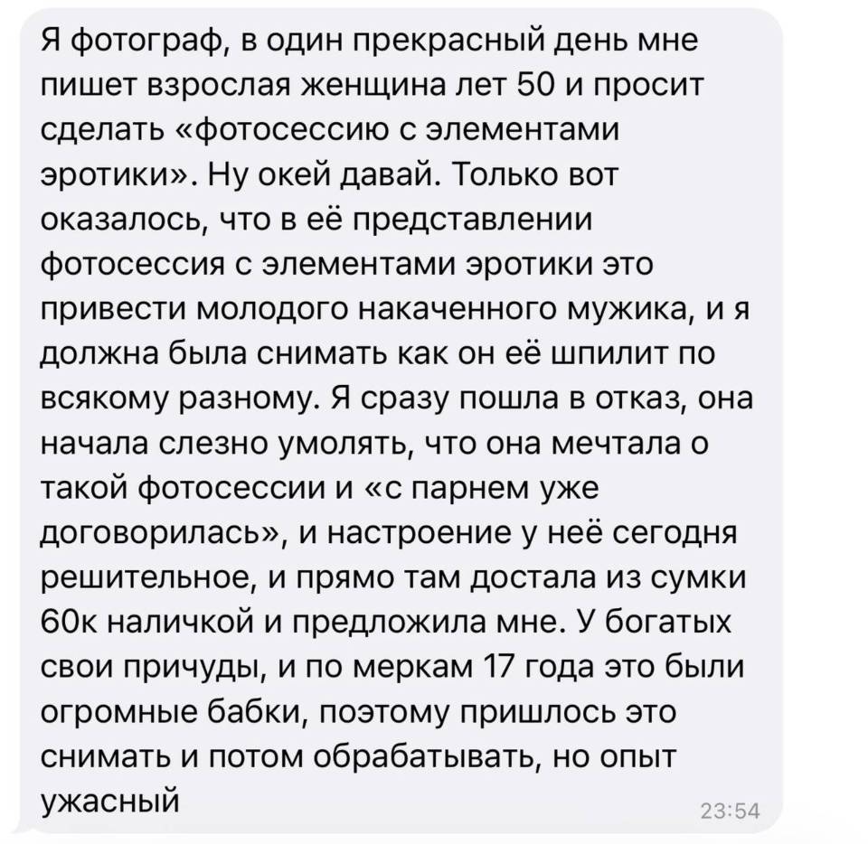 Я фотограф, в один прекрасный день мне пишет взрослая женщина лет 50 и просит сделать «фотосессию с элементами эротики». Ну окей давай. Только вот оказалось, что в её представлении фотосессия с элементами эротики это привести молодого накаченного мужика, и я должна была снимать как он её шпилит по всякому разному. Я сразу пошла в отказ, она начала слезно умолять, что она мечтала о такой фотосессии и «с парнем уже договорилась», и настроение у неё сегодня решительное, и прямо там достала из сумки бок наличкой и предложила мне. У богатых свои причуды, и по меркам l7 года это были огромные бабки, поэтому пришлось это снимать и потом обрабатывать, но опыт ужасный.