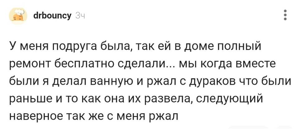 У меня подруга была, так ей в доме полный ремонт бесплатно сделали... мы когда вместе были я делал ванную и ржал с дураков что были раньше и то как она их развела, следующий наверное так же с меня ржал.