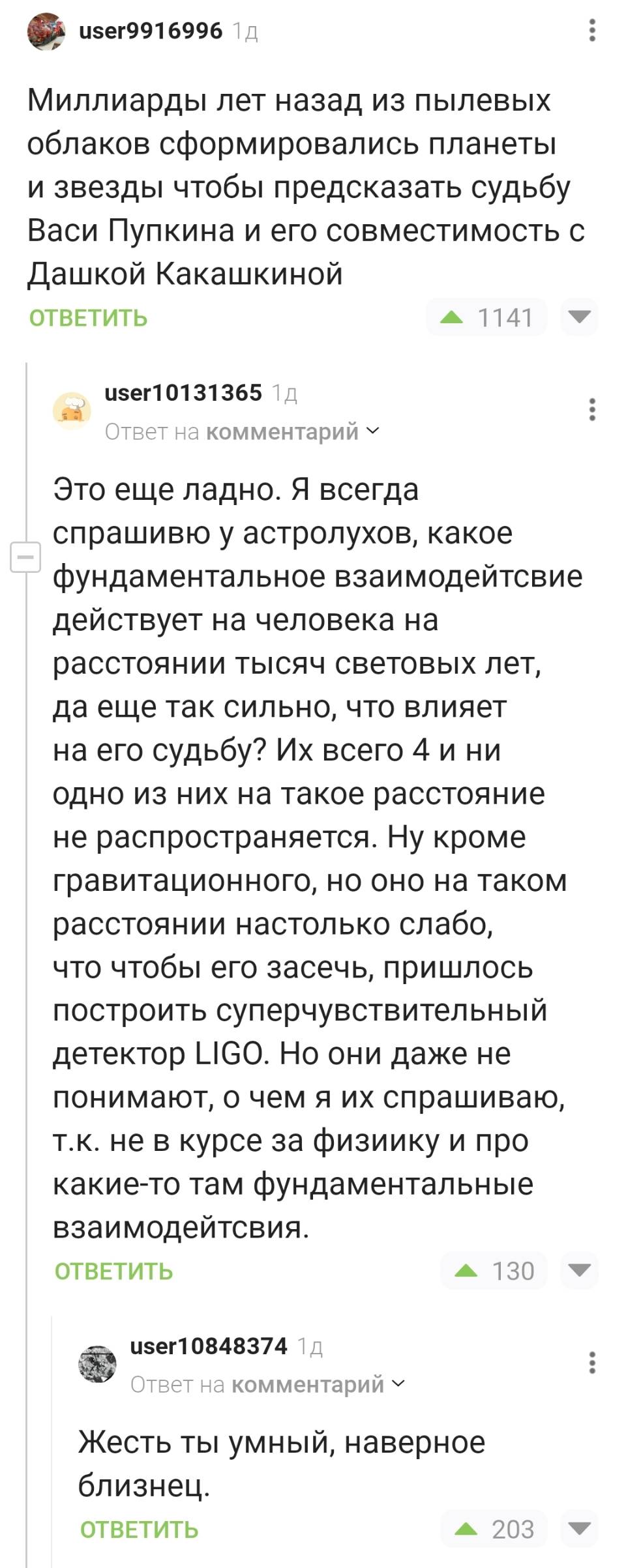 – Миллиарды лет назад из пылевых облаков сформировались планеты и звезды чтобы предсказать судьбу Васи Пупкина и его совместимость с Дашкой Какашкиной.
– Это еще ладно. Я всегда спрашиваю у астролухов, какое фундаментальное взаимодейтсвие действует на человека на расстоянии тысяч световых лет, да еще так сильно, что влияет на его судьбу? Их всего 4 и ни одно из них на такое расстояние не распространяется. Ну кроме гравитационного, но оно на таком расстоянии настолько слабо, что чтобы его засечь, пришлось построить суперчувствительный детектор Н! СО. Но они даже не понимают, о чем я их спрашиваю, т. к. не в курсе за физиику и про какие-то там фундаментальные взаимодейтсвия.
– Жесть ты умный, наверное близнец.