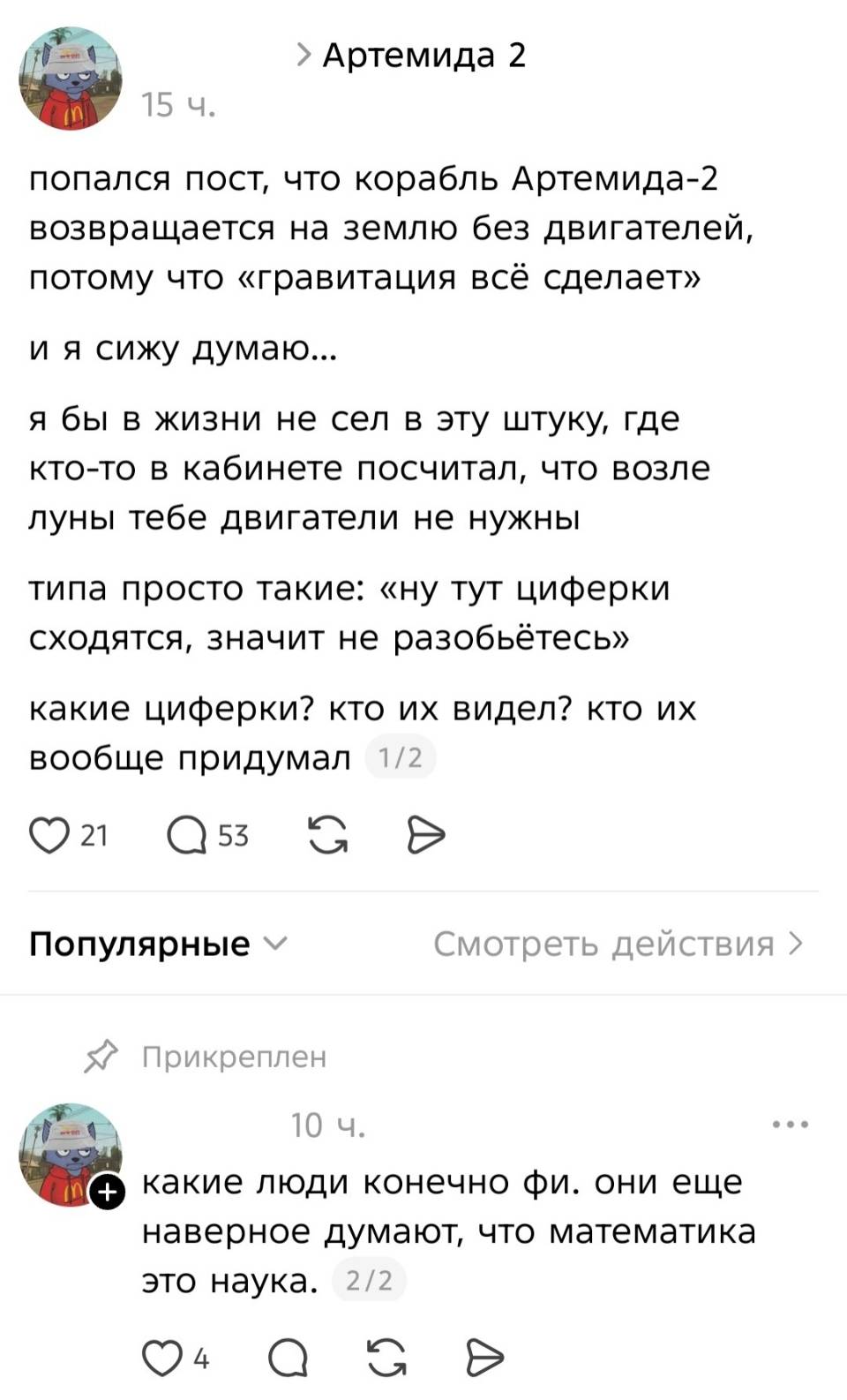 – Попался пост, что корабль Артемида-2 возвращается на землю без двигателей, потому что «гравитация всё сделает» и я сижу думаю... я бы в жизни не сел в эту штуку, где кто-то в кабинете посчитал, что возле луны тебе двигатели не нужны типа просто такие: «ну тут циферки сходятся, значит не разобьётесь» какие циферки? кто их видел? кто их вообще придумал?
– Какие люди конечно фи. они еще наверное думают, что математика это наука.