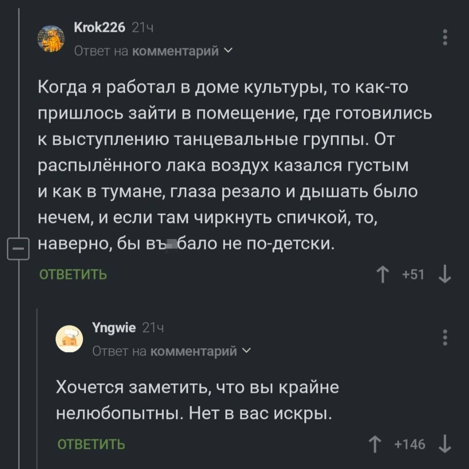 – Когда я работал в доме культуры, то как-то пришлось зайти в помещение, где готовились к выступлению танцевальные группы. От распылённого лака воздух казался густым и как в тумане, глаза резало и дышать было нечем, и если там чиркнуть спичкой, то, —) наверно, бы въ***бало не по-детски.
– Хочется заметить, что вы крайне нелюбопытны. Нет в вас искры.