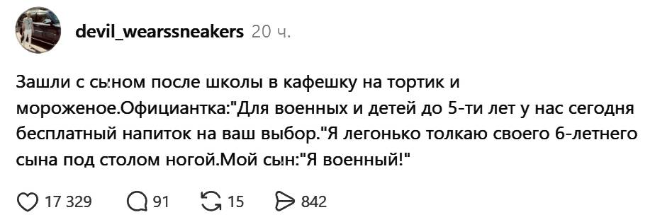 Зашли с сыном после школы в кафешку на тортик и мороженое.
Официантка: «Для военных и детей до 5-ти лет у нас сегодня бесплатный напиток на ваш выбор».
Я легонько толкаю своего 6-летнего сына под столом ногой.
Мой сын: «Я военный!».